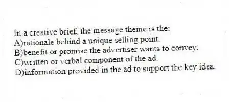 In a creative brief, the message theme is the:
A)rationale behind a unique selling point.
B)benefit or promise the advertiser wants to convey.
C)written or verbal component of the ad.
D)information provided in the ad to support the key idea.