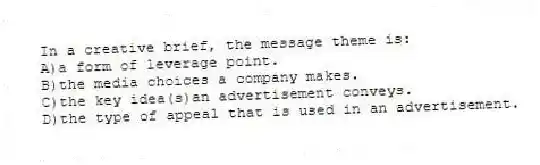 In a creative brief, the message theme is:
A)a form of leverage point.
B)the media choices a company makes.
C)the key idea(s)an advertisement conveys.
D)the type of appeal that is used in an advertisement.