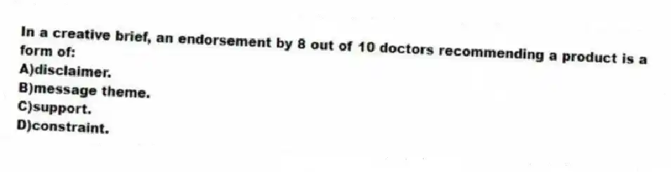 In a creative brief, an endorsement by 8 out of 10 doctors recommending a product is a form of:
A)disclaimer.
B)message theme.
C)support.
D)constraint.