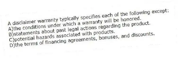 A disclaimer warranty typically specifies each of the following except:
A)the conditions under which a warranty will be honored.
B)statements about past legal actions regarding the product.
C)potential hazards associated with products.
D)the terms of financing agreements, bonuses, and discounts.