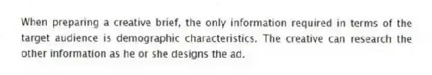 When preparing a creative brief, the only information required in terms of the target audience is demographic characteristics. The creative can research the other information as he or she designs the ad.