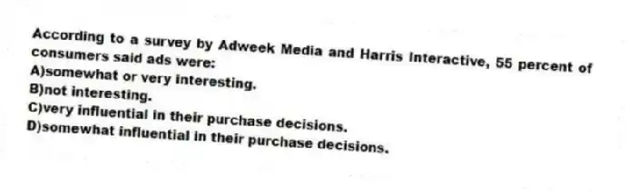 According to a survey by Adweek Media and Harris Interactive, 55 percent of consumers said ads were:
A)somewhat or very interesting.
B)not interesting.
C)very influential in their purchase decisions.
D)somewhat influential in their purchase decisions.