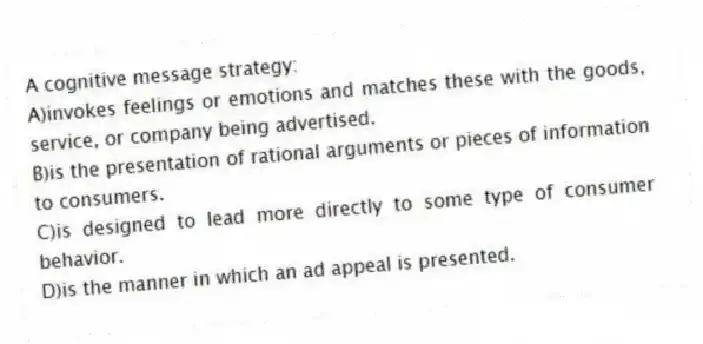A cognitive message strategy:
A)invokes feelings or emotions and matches these with the goods, service, or company being advertised.
B)is the presentation of rational arguments or pieces of information to consumers.
C)is designed to lead more directly to some type of consumer behavior.
D)is the manner in which an ad appeal is presented.