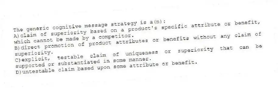 The generic cognitive message strategy is a(n):
A)claim of superiority based on a product's specific attribute or benefit, which cannot be made by a competitor.
B)direct promotion of product attributes or benefits without any claim of superiority.
C)explicit, testable claim of uniqueness or superiority that can be supported or substantiated in some manner.
D)untestable claim based upon some attribute or benefit.