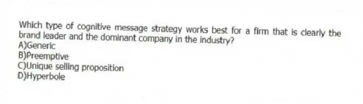Which type of cognitive message strategy works best for a firm that is clearly the brand leader and the dominant company in the industry?
A)Generic
B)Preemptive
C)Unique selling proposition
D)Hyperbole