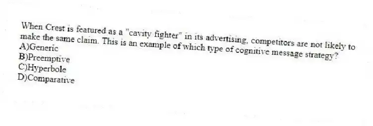 When Crest is featured as a "cavity fighter" in its advertising, competitors are not likely to make the same claim. This is an example of which type of cognitive message strategy?
A)Generic
B)Preemptive
C)Hyperbole
D)Comparative