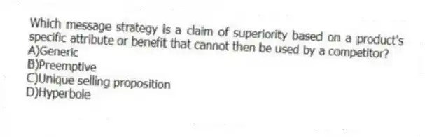 Which message strategy is a claim of superiority based on a product's specific attribute or benefit that cannot then be used by a competitor?
A)Generic
B)Preemptive
C)Unique selling proposition
D)Hyperbole