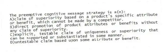 The preemptive cognitive message strategy is a(n):
A)claim of superiority based on a product's specific attribute or benefit, which cannot be made by a competitor.
B)direct promotion of product attributes or benefits without any claim of superiority.
C)explicit, testable claim of uniqueness or superiority that can be supported or substantiated in some manner.
D)untestable claim based upon some attribute or benefit.