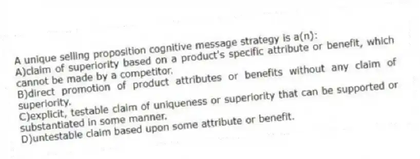 A unique selling proposition cognitive message strategy is a(n):
A)claim of superiority based on a product's specific attribute or benefit, which cannot be made by a competitor.
B)direct promotion of product attributes or benefits without any claim of superiority.
C)explicit, testable claim of uniqueness or superiority that can be supported or substantiated in some manner.
D)untestable claim based upon some attribute or benefit.