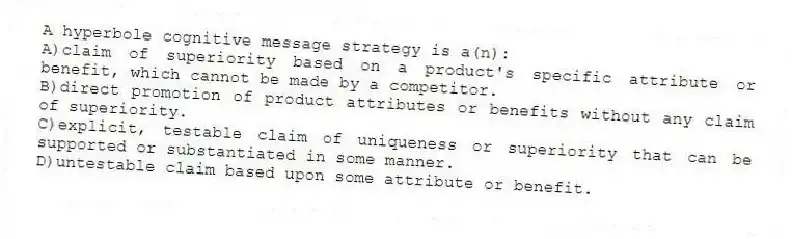 A hyperbole cognitive message strategy is a(n):
A)claim of superiority based on a product's specific attribute or benefit, which cannot be made by a competitor.
B)direct promotion of product attributes or benefits without any claim of superiority.
C)explicit, testable claim of uniqueness or superiority that can be supported or substantiated in some manner.
D)untestable claim based upon some attribute or benefit.
