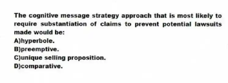 The cognitive message strategy approach that is most likely to require substantiation of claims to prevent potential lawsuits made would be:
A)hyperbole.
B)preemptive.
C)unique selling proposition.
D)comparative.