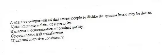A negative comparison ad that causes people to dislike the sponsor brand may be due to:
A)the preemptive claim of superiority.
B)a generic demonstration of product quality.
C)spontaneous trait transference.
D)internal cognitive consistency.