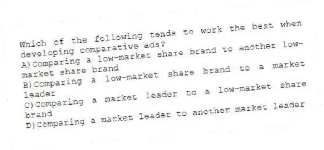 Which of the following tends to work the best when developing comparative ads?
A)Comparing a low-market share brand to another low-market share brand
B)Comparing a low-market share brand to a market leader
C)Comparing a market leader to a low-market share brand
D)Comparing a market leader to another market leader