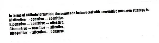 In terms of attitude formation, the sequence being used with a cognitive message strategy is:
A)affective → conative → cognitive.
B)conative → cognitive → affective.
C)cognitive → conative → affective.
D)cognitive → affective → conative.