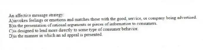 An affective message strategy:
A)invokes feelings or emotions and matches these with the good, service, or company being advertised.
B)is the presentation of rational arguments or pieces of information to consumers.
C)is designed to lead more directly to some type of consumer behavior.
D)is the manner in which an ad appeal is presented.
