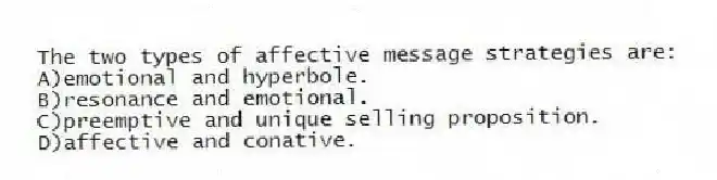 The two types of affective message strategies are:
A)emotional and hyperbole.
B)resonance and emotional.
C)preemptive and unique selling proposition.
D)affective and conative.