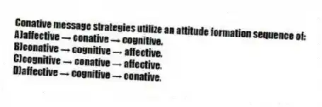 Conative message strategies utilize an attitude formation sequence of:
A)affective → conative → cognitive.
B)conative → cognitive → affective.
C)cognitive → conative → affective.
D)affective → cognitive → conative.