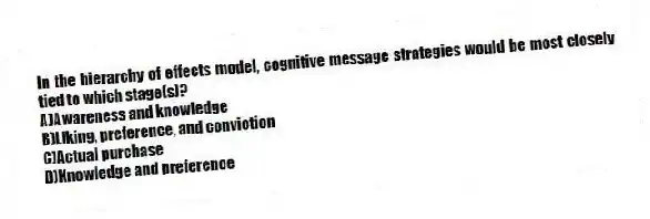 In the hierarchy of effects model, cognitive message strategies would be most closely tied to which stage(s)?
A)Awareness and knowledge
B)Liking, preference, and conviction
C)Actual purchase
D)Knowledge and preference