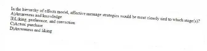 In the hierarchy of effects model, affective message strategies would be most closely tied to which stage(s)?
A)Awareness and knowledge
B)Liking, preference, and conviction
C)Actual purchase
D)Awareness and liking