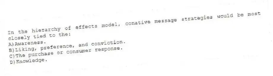 In the hierarchy of effects model, conative message strategies would be most closely tied to the:
A)Awareness.
B)Liking, preference, and conviction.
C)The purchase or consumer response.
D)Knowledge.