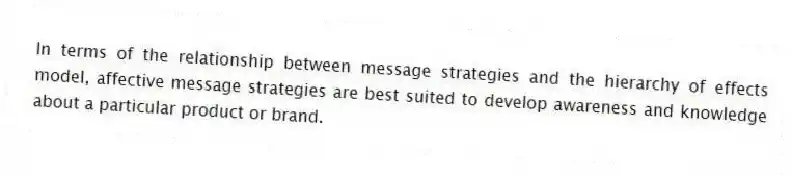 In terms of the relationship between message strategies and the hierarchy of effects model, affective message strategies are best suited to develop awareness and knowledge about a particular product or brand.