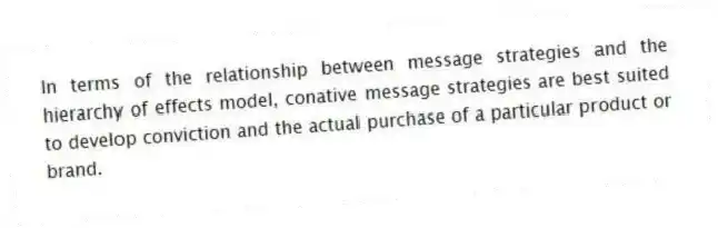 In terms of the relationship between message strategies and the hierarchy of effects model, conative message strategies are best suited to develop conviction and the actual purchase of a particular product or brand.