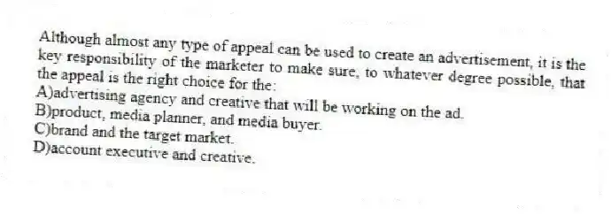 Although almost any type of appeal can be used to create an advertisement, it is the key responsibility of the marketer to make sure, to whatever degree possible, that the appeal is the right choice for the:
A)advertising agency and creative that will be working on the ad.
B)product, media planner, and media buyer.
C)brand and the target market.
D)account executive and creative.