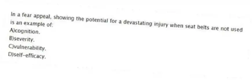 In a fear appeal, showing the potential for a devastating injury when seat belts are not used is an example of:
A)cognition.
B)severity.
C)vulnerability.
D)self-efficacy.
