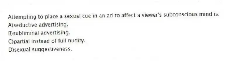 Attempting to place a sexual cue in an ad to affect a viewer's subconscious mind is:
A)seductive advertising.
B)subliminal advertising.
C)partial instead of full nudity.
D)sexual suggestiveness.