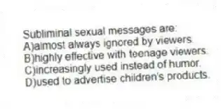Subliminal sexual messages are:
A)almost always ignored by viewers.
B)highly effective with teenage viewers.
C)increasingly used instead of humor.
D)used to advertise children's products.