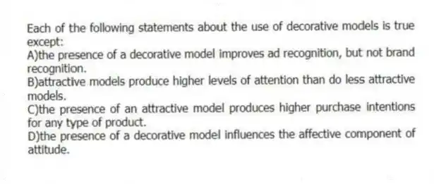 Each of the following statements about the use of decorative models is true except:
A)the presence of a decorative model improves ad recognition, but not brand recognition.
B)attractive models produce higher levels of attention than do less attractive models.
C)the presence of an attractive model produces higher purchase intentions for any type of product.
D)the presence of a decorative model influences the affective component of attitude.