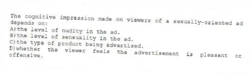The cognitive impression made on viewers of a sexually-oriented ad depends on:
A)the level of nudity in the ad.
B)the level of sensuality in the ad.
C)the type of product being advertised.
D)whether the viewer feels the advertisement is pleasant or offensive.