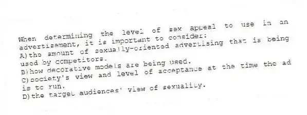 When determining the level of sex appeal to use in an advertisement, it is important to consider:
A)the amount of sexually-oriented advertising that is being used by competitors.
B)how decorative models are being used.
C)society's view and level of acceptance at the time the ad is to run.
D)the target audiences' view of sexuality.