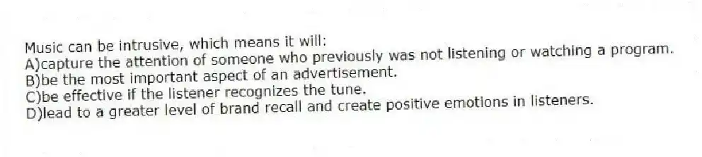 Music can be intrusive, which means it will:
A)capture the attention of someone who previously was not listening or watching a program.
B)be the most important aspect of an advertisement.
C)be effective if the listener recognizes the tune.
D)lead to a greater level of brand recall and create positive emotions in listeners.