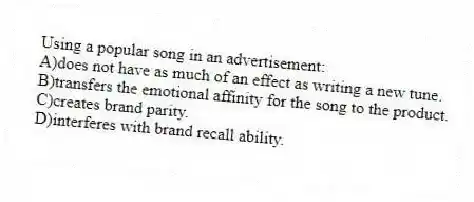Using a popular song in an advertisement:
A)does not have as much of an effect as writing a new tune.
B)transfers the emotional affinity for the song to the product.
C)creates brand parity.
D)interferes with brand recall ability.