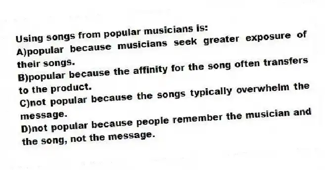 Using songs from popular musicians is:
A)popular because musicians seek greater exposure of their songs.
B)popular because the affinity for the song often transfers to the product.
C)not popular because the songs typically overwhelm the message.
D)not popular because people remember the musician and the song, not the message.