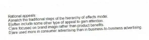 Rational appeals:
A)match the traditional steps of the hierarchy of effects model.
B)often include some other type of appeal to gain attention.
C)are focused on brand image rather than product benefits.
D)are used more in consumer advertising than in business-to-business advertising.