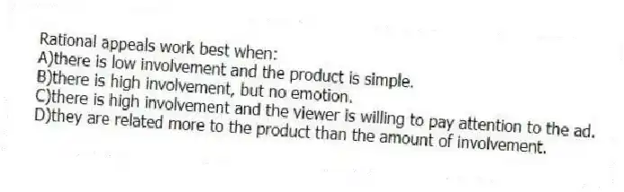 Rational appeals work best when:
A)there is low involvement and the product is simple.
B)there is high involvement, but no emotion.
C)there is high involvement and the viewer is willing to pay attention to the ad.
D)they are related more to the product than the amount of involvement.