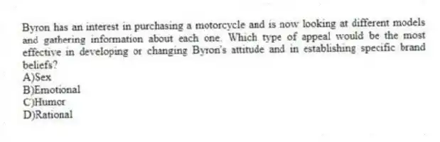 Byron has an interest in purchasing a motorcycle and is now looking at different models and gathering information about each one. Which type of appeal would be the most effective in developing or changing Byron's attitude and in establishing specific brand beliefs?
A)Sex
B)Emotional
C)Humor
D)Rational