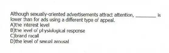 Although sexually-oriented advertisements attract attention, ________ is lower than for ads using a different type of appeal.
A)the interest level
B)the level of physiological response
C)brand recall
D)the level of sexual arousal