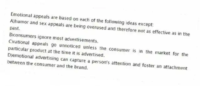 Emotional appeals are based on each of the following ideas except:
A)humor and sex appeals are being overused and therefore not as effective as in the past.
B)consumers ignore most advertisements.
C)rational appeals go unnoticed unless the consumer is in the market for the particular product at the time it is advertised.
D)emotional advertising can capture a person's attention and foster an attachment between the consumer and the brand.