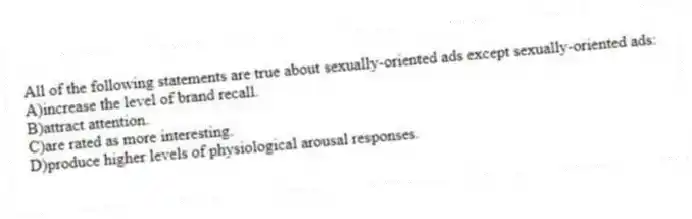 All of the following statements are true about sexually-oriented ads except sexually-oriented ads:
A)increase the level of brand recall.
B)attract attention.
C)are rated as more interesting.
D)produce higher levels of physiological arousal responses.
