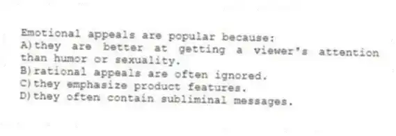 Emotional appeals are popular because:
A)they are better at getting a viewer's attention than humor or sexuality.
B)rational appeals are often ignored.
C)they emphasize product features.
D)they often contain subliminal messages.