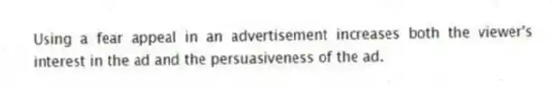 Using a fear appeal in an advertisement increases both the viewer's interest in the ad and the persuasiveness of the ad.