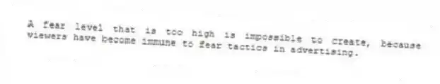 A fear level that is too high is impossible to create, because viewers have become immune to fear tactics in advertising.
