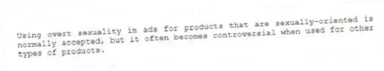 Using overt sexuality in ads for products that are sexually-oriented is normally accepted, but it often becomes controversial when used for other types of products.
