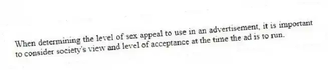 When determining the level of sex appeal to use in an advertisement, it is important to consider society's view and level of acceptance at the time the ad is to run.