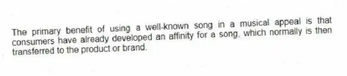 The primary benefit of using a well-known song in a musical appeal is that consumers have already developed an affinity for a song, which normally is then transferred to the product or brand.
