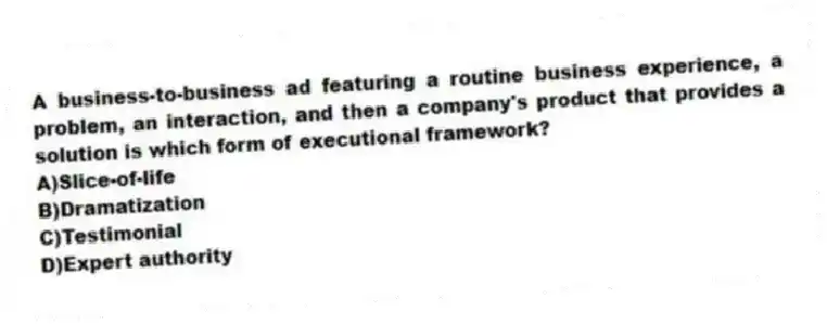 A business-to-business ad featuring a routine business experience, a problem, an interaction, and then a company's product that provides a solution is which form of executional framework?
A)Slice-of-life
B)Dramatization
C)Testimonial
D)Expert authority