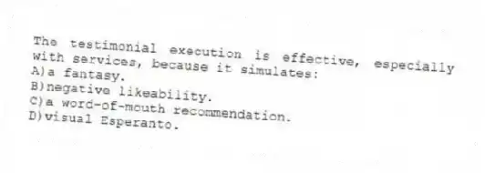 The testimonial execution is effective, especially with services, because it simulates:
A)a fantasy.
B)negative likeability.
C)a word-of-mouth recommendation.
D)visual Esperanto.